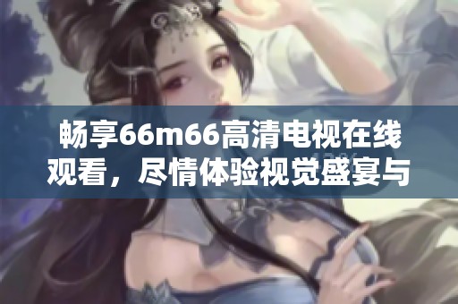 畅享66m66高清电视在线观看,尽情体验视觉盛宴与精彩节目 畅享66m66高清电视在线观看,尽情体验视觉盛宴与精彩节目
