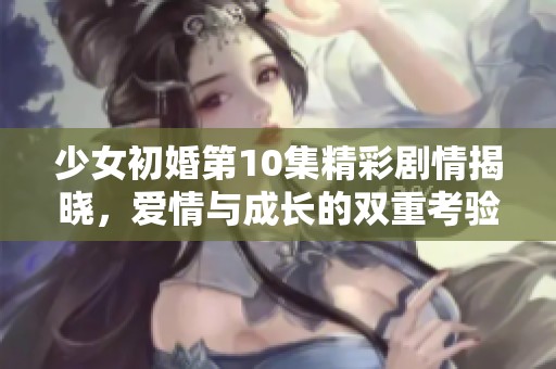 少女初婚第10集精彩剧情揭晓，爱情与成长的双重考验即将来临