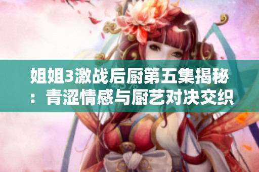姐姐3激战后厨第五集揭秘：青涩情感与厨艺对决交织的精彩剧情解析
