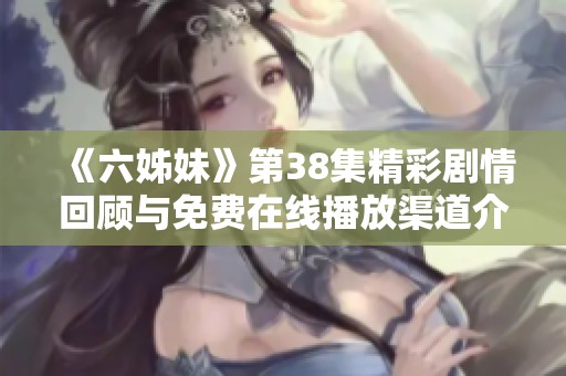 《六姊妹》第38集精彩剧情回顾与免费在线播放渠道介绍