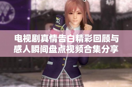 电视剧真情告白精彩回顾与感人瞬间盘点视频合集分享