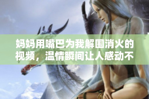 妈妈用嘴巴为我解围消火的视频，温情瞬间让人感动不已