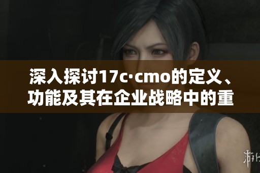深入探讨17c·cmo的定义、功能及其在企业战略中的重要性
