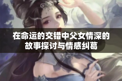 在命运的交错中父女情深的故事探讨与情感纠葛