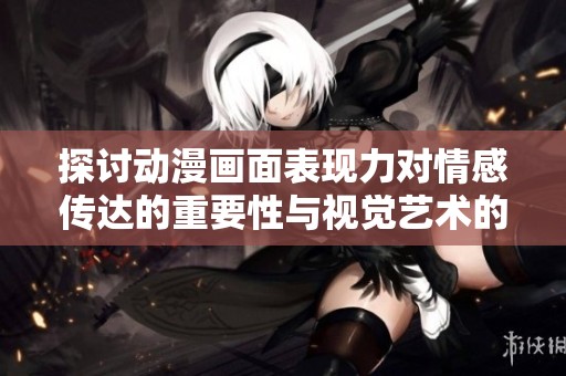 探讨动漫画面表现力对情感传达的重要性与视觉艺术的独特魅力