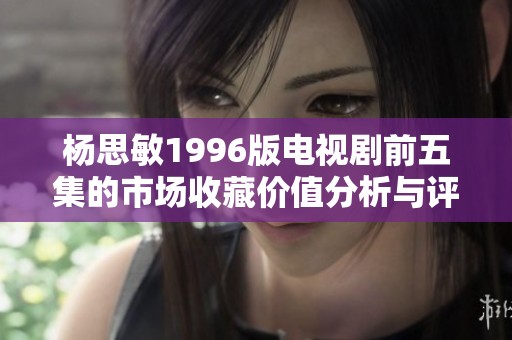 杨思敏1996版电视剧前五集的市场收藏价值分析与评估
