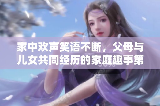 家中欢声笑语不断，父母与儿女共同经历的家庭趣事第八集揭秘