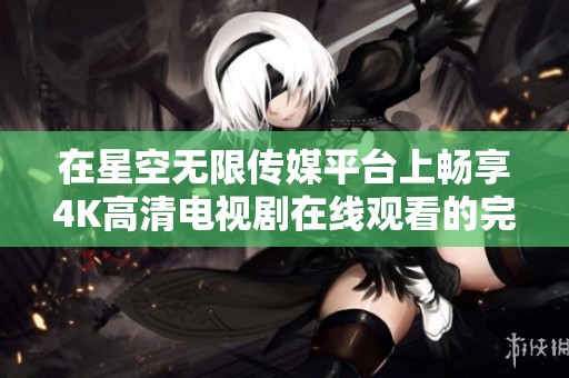 在星空无限传媒平台上畅享4K高清电视剧在线观看的完美体验
