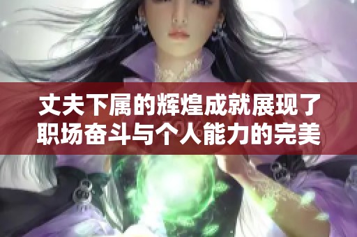 丈夫下属的辉煌成就展现了职场奋斗与个人能力的完美结合