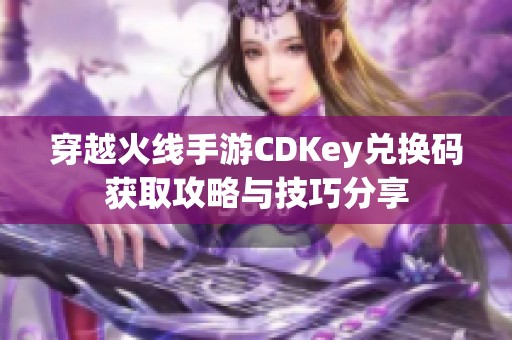 穿越火线手游CDKey兑换码获取攻略与技巧分享
