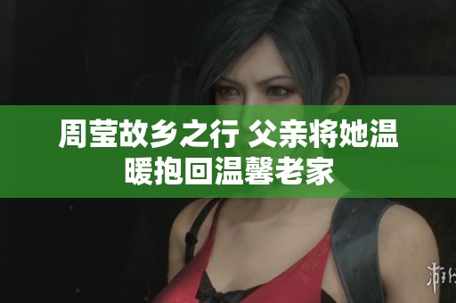 周莹故乡之行 父亲将她温暖抱回温馨老家