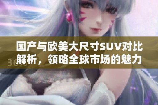 国产与欧美大尺寸SUV对比解析，领略全球市场的魅力与竞争力
