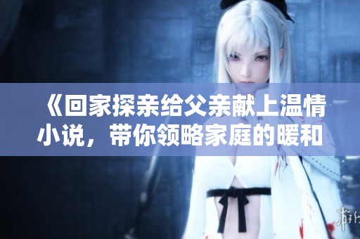 《回家探亲给父亲献上温情小说，带你领略家庭的暖和情感》