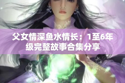 父女情深鱼水情长：1至6年级完整故事合集分享