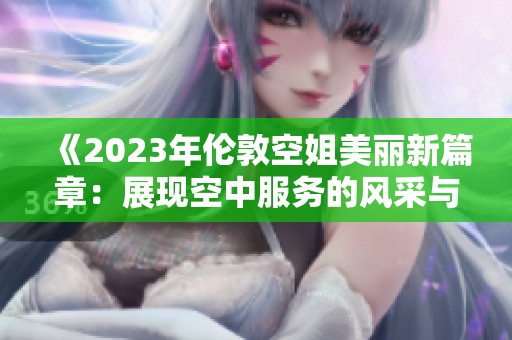 《2023年伦敦空姐美丽新篇章：展现空中服务的风采与魅力》