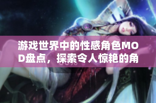 游戏世界中的性感角色MOD盘点，探索令人惊艳的角色魅力与风采