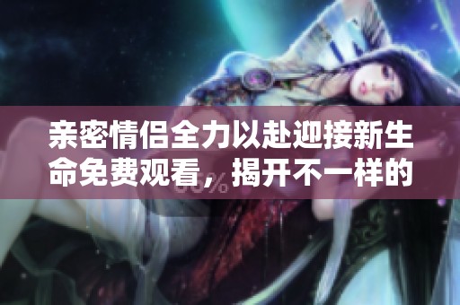 亲密情侣全力以赴迎接新生命免费观看，揭开不一样的生育故事