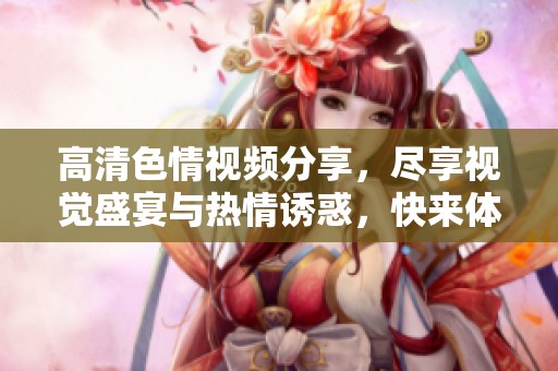 高清色情视频分享，尽享视觉盛宴与热情诱惑，快来体验！