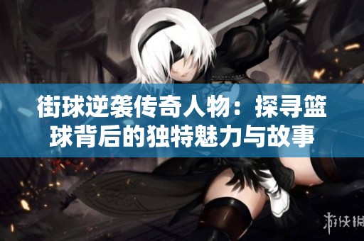 街球逆袭传奇人物：探寻篮球背后的独特魅力与故事