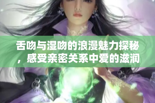 舌吻与湿吻的浪漫魅力探秘，感受亲密关系中爱的滋润与激情