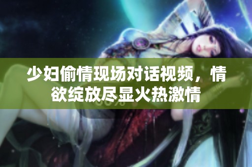 少妇偷情现场对话视频，情欲绽放尽显火热激情