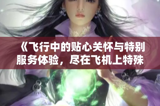 《飞行中的贴心关怀与特别服务体验，尽在飞机上特殊服务第四期》
