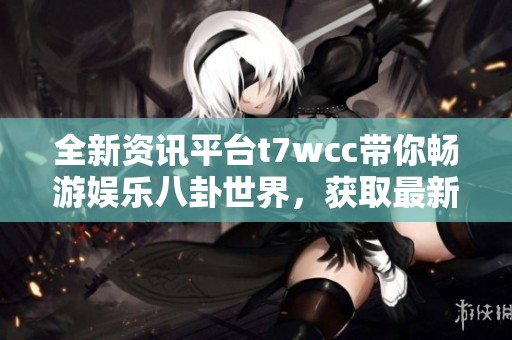 全新资讯平台t7wcc带你畅游娱乐八卦世界，获取最新吃瓜信息
