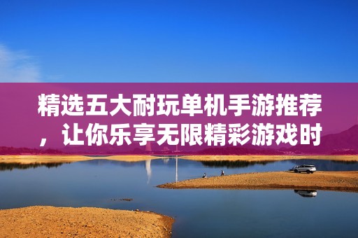 精选五大耐玩单机手游推荐，让你乐享无限精彩游戏时光