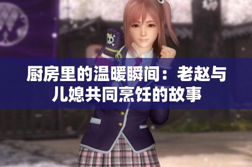 厨房里的温暖瞬间：老赵与儿媳共同烹饪的故事