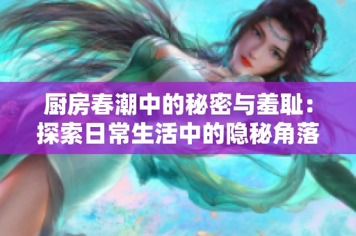 厨房春潮中的秘密与羞耻：探索日常生活中的隐秘角落与情感波澜