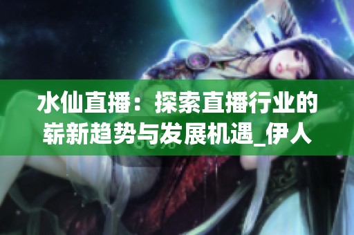 水仙直播：探索直播行业的崭新趋势与发展机遇_伊人与直播的完美结合