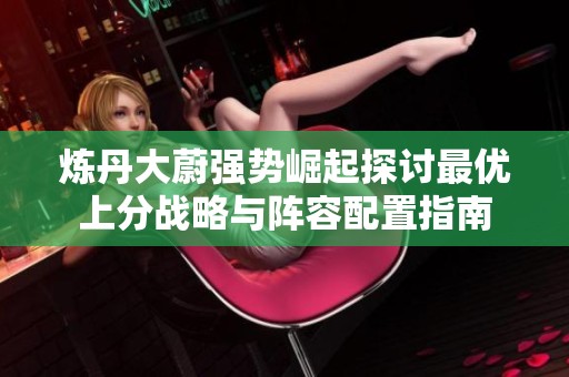 炼丹大蔚强势崛起探讨最优上分战略与阵容配置指南
