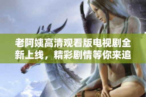 老阿姨高清观看版电视剧全新上线，精彩剧情等你来追！