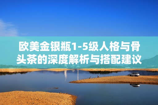 欧美金银瓶1-5级人格与骨头茶的深度解析与搭配建议
