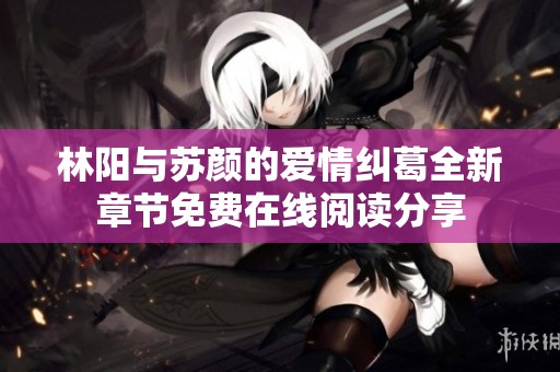林阳与苏颜的爱情纠葛全新章节免费在线阅读分享