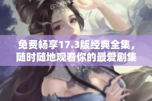 免费畅享17.3版经典全集，随时随地观看你的最爱剧集