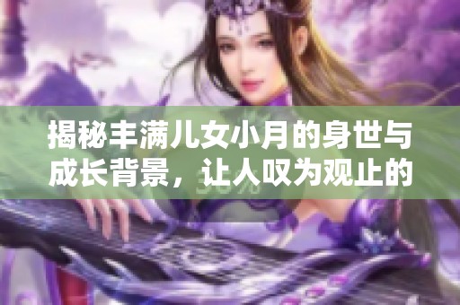 揭秘丰满儿女小月的身世与成长背景，让人叹为观止的故事展开了