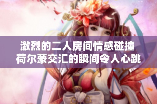 激烈的二人房间情感碰撞 荷尔蒙交汇的瞬间令人心跳加速