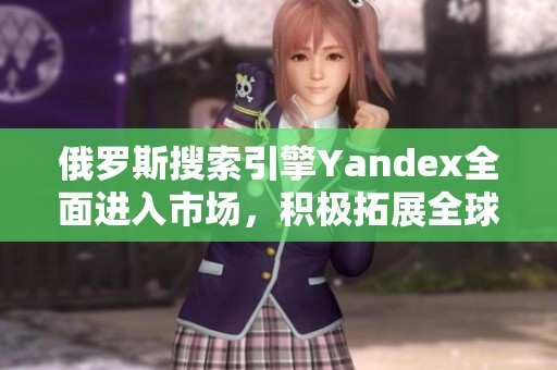 俄罗斯搜索引擎Yandex全面进入市场，积极拓展全球影响力