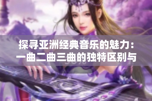 探寻亚洲经典音乐的魅力：一曲二曲三曲的独特区别与欣赏欣赏