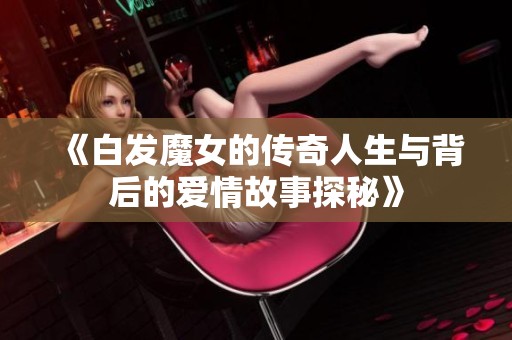 《白发魔女的传奇人生与背后的爱情故事探秘》