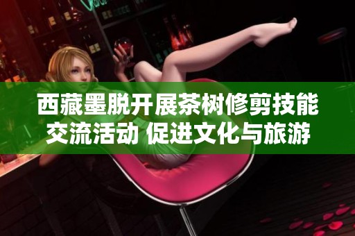 西藏墨脱开展茶树修剪技能交流活动 促进文化与旅游深度融合