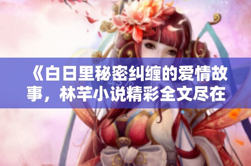 《白日里秘密纠缠的爱情故事，林芊小说精彩全文尽在笔趣阁》