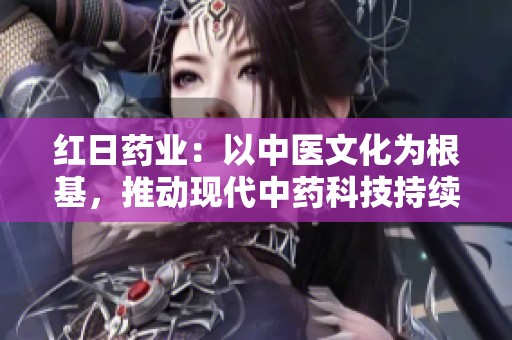 红日药业：以中医文化为根基，推动现代中药科技持续创新