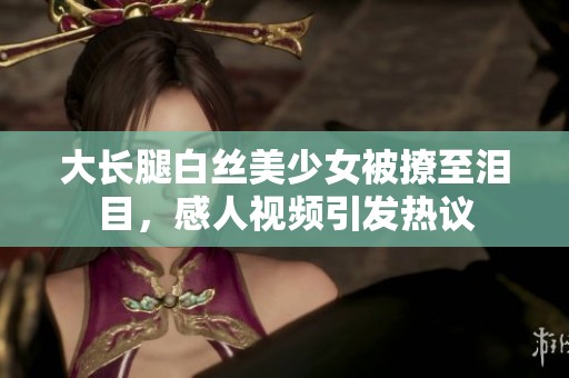 大长腿白丝美少女被撩至泪目，感人视频引发热议