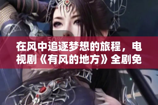 在风中追逐梦想的旅程，电视剧《有风的地方》全剧免费看体验