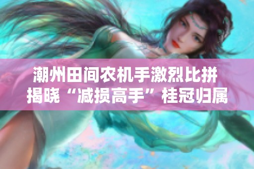 潮州田间农机手激烈比拼 揭晓“减损高手”桂冠归属