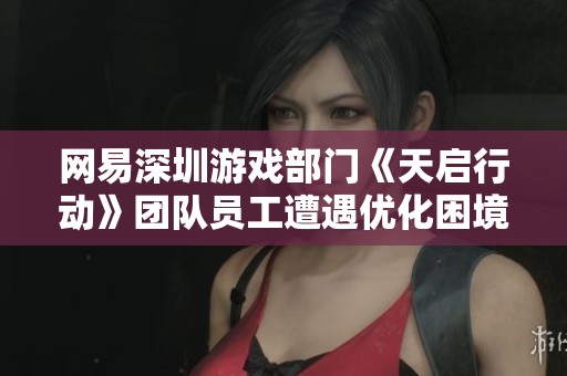 网易深圳游戏部门《天启行动》团队员工遭遇优化困境引发关注