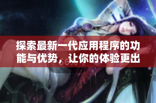 探索最新一代应用程序的功能与优势，让你的体验更出色