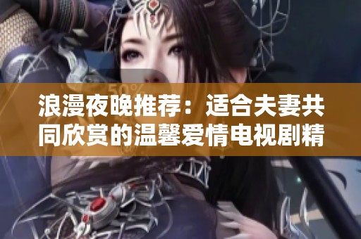 浪漫夜晚推荐：适合夫妻共同欣赏的温馨爱情电视剧精选